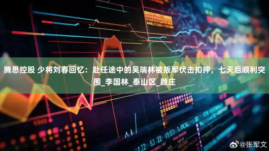 腾思控股 少将刘春回忆：赴任途中的吴瑞林被叛军伏击扣押，七天后顺利突围_李国林_泰山区_颜庄