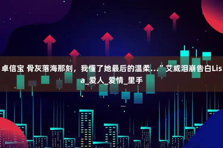 卓信宝 骨灰落海那刻，我懂了她最后的温柔…”艾威泪崩告白Lisa_爱人_爱情_里手