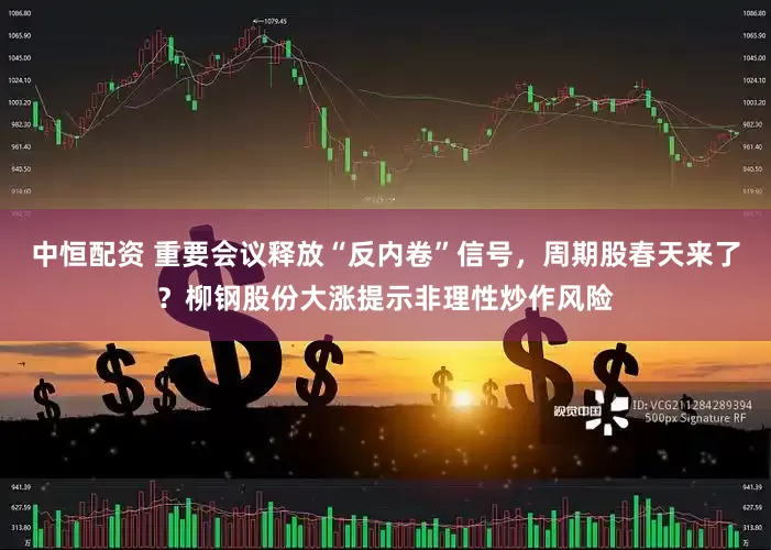 中恒配资 重要会议释放“反内卷”信号，周期股春天来了？柳钢股份大涨提示非理性炒作风险