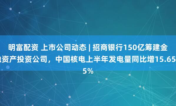 明富配资 上市公司动态 | 招商银行150亿筹建金融资产投资公司，中国核电上半年发电量同比增15.65%