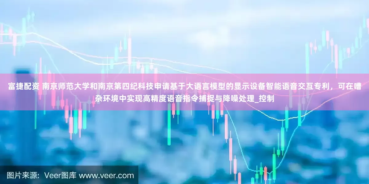 富捷配资 南京师范大学和南京第四纪科技申请基于大语言模型的显示设备智能语音交互专利，可在嘈杂环境中实现高精度语音指令捕捉与降噪处理_控制