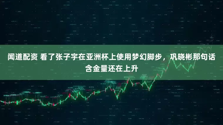 闻道配资 看了张子宇在亚洲杯上使用梦幻脚步，巩晓彬那句话含金量还在上升