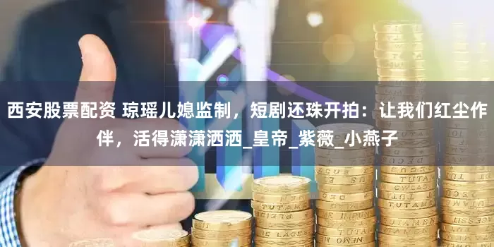 西安股票配资 琼瑶儿媳监制，短剧还珠开拍：让我们红尘作伴，活得潇潇洒洒_皇帝_紫薇_小燕子