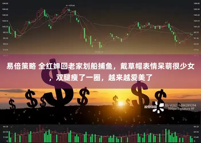 易倍策略 全红婵回老家划船捕鱼，戴草帽表情呆萌很少女，双腿瘦了一圈，越来越爱美了
