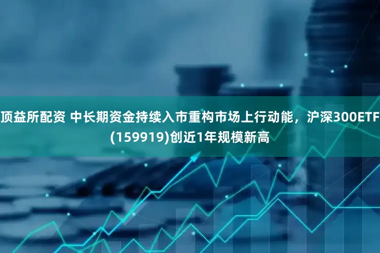 顶益所配资 中长期资金持续入市重构市场上行动能，沪深300ETF(159919)创近1年规模新高