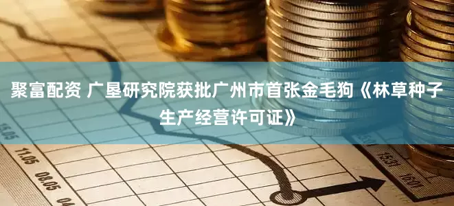 聚富配资 广垦研究院获批广州市首张金毛狗《林草种子生产经营许可证》