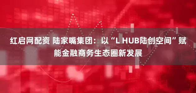 红启网配资 陆家嘴集团：以“L HUB陆创空间”赋能金融商务生态圈新发展