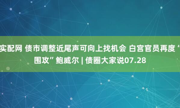 实配网 债市调整近尾声可向上找机会 白宫官员再度“围攻”鲍威尔 | 债圈大家说07.28