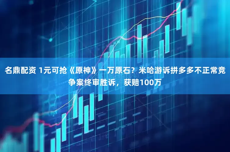 名鼎配资 1元可抢《原神》一万原石？米哈游诉拼多多不正常竞争案终审胜诉，获赔100万