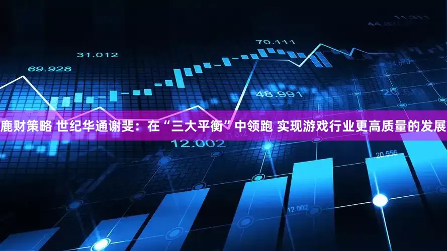 鹿财策略 世纪华通谢斐：在“三大平衡”中领跑 实现游戏行业更高质量的发展