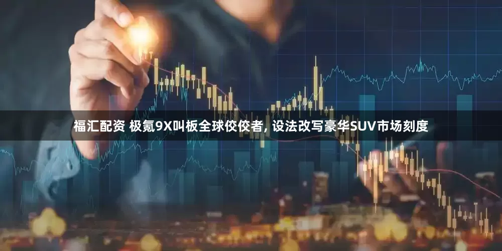 福汇配资 极氪9X叫板全球佼佼者, 设法改写豪华SUV市场刻度